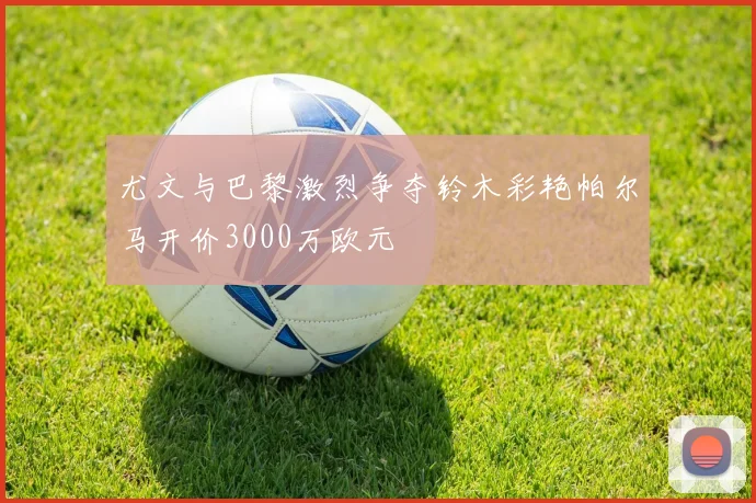 尤文与巴黎激烈争夺铃木彩艳帕尔马开价3000万欧元