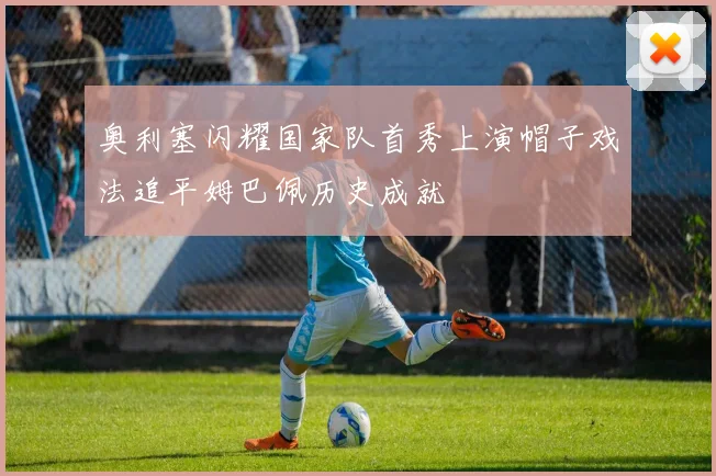 奥利塞闪耀国家队首秀上演帽子戏法追平姆巴佩历史成就