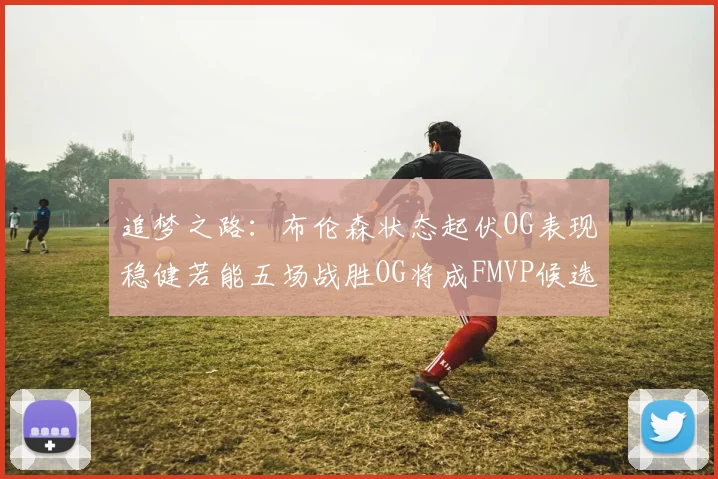 追梦之路：布伦森状态起伏OG表现稳健若能五场战胜OG将成FMVP候选