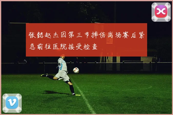 张懿赵杰因第三节摔伤离场赛后紧急前往医院接受检查