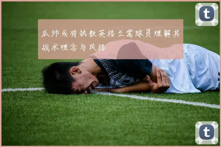 瓜帅或将执教英格兰需球员理解其战术理念与风格