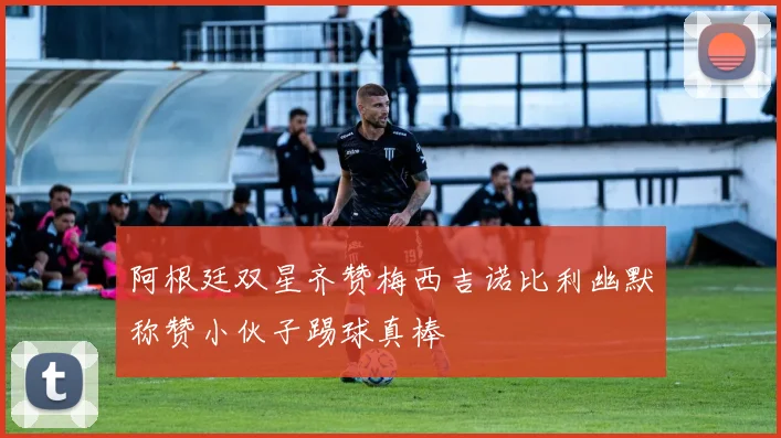 阿根廷双星齐赞梅西吉诺比利幽默称赞小伙子踢球真棒