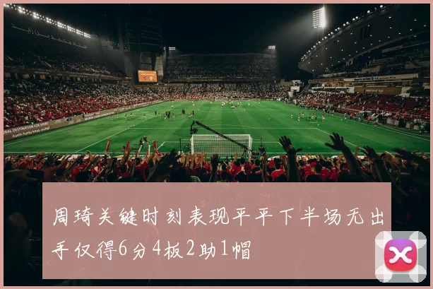 周琦关键时刻表现平平下半场无出手仅得6分4板2助1帽