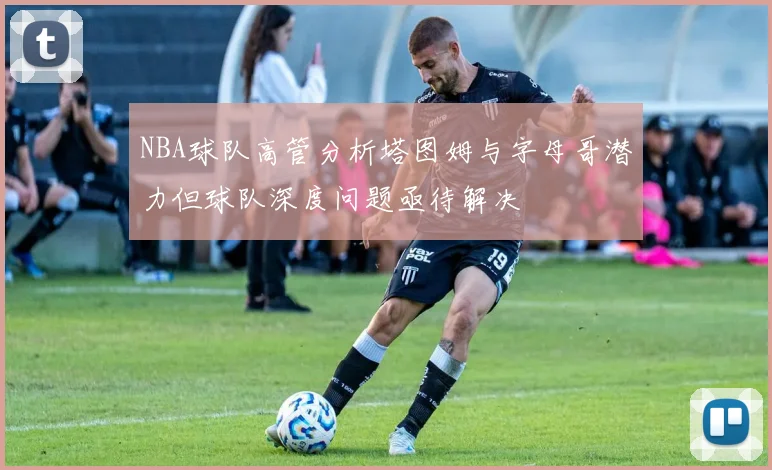 NBA球队高管分析塔图姆与字母哥潜力但球队深度问题亟待解决
