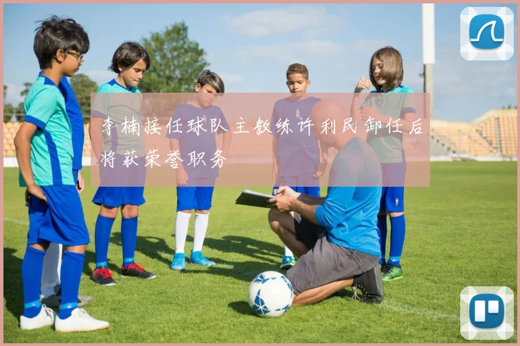 李楠接任球队主教练许利民卸任后将获荣誉职务