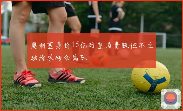 奥利塞身价15亿对皇马青睐但不主动请求转会离队