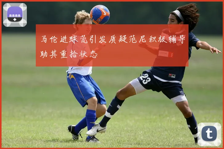 马伦进球荒引发质疑范尼积极辅导助其重拾状态