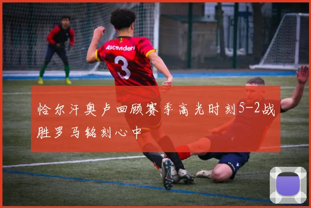 恰尔汗奥卢回顾赛季高光时刻5-2战胜罗马铭刻心中
