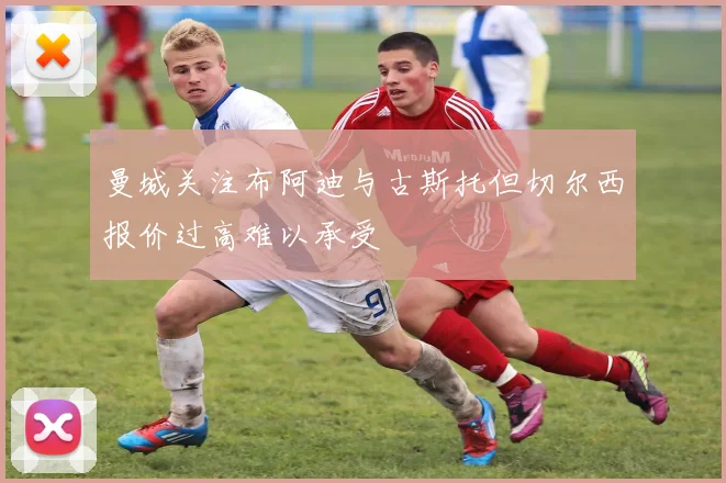 曼城关注布阿迪与古斯托但切尔西报价过高难以承受