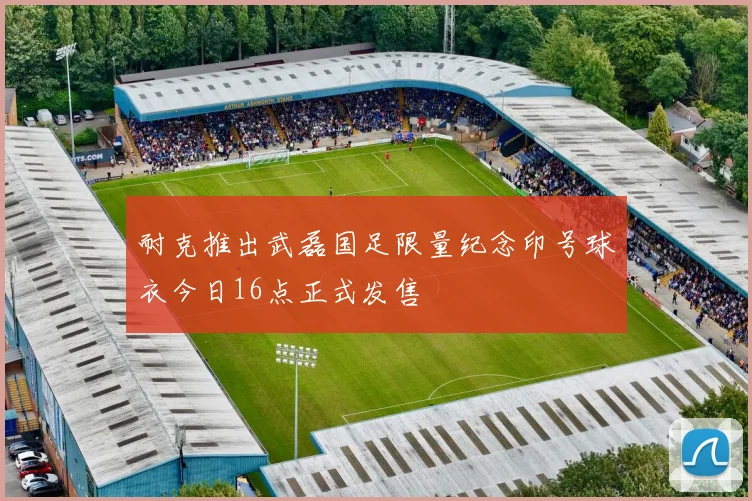 耐克推出武磊国足限量纪念印号球衣今日16点正式发售