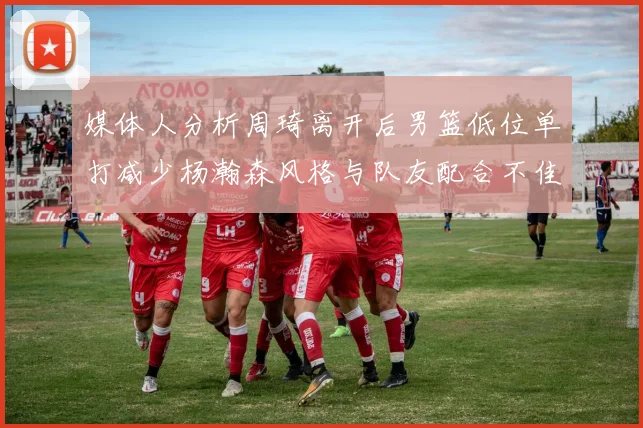 媒体人分析周琦离开后男篮低位单打减少杨瀚森风格与队友配合不佳