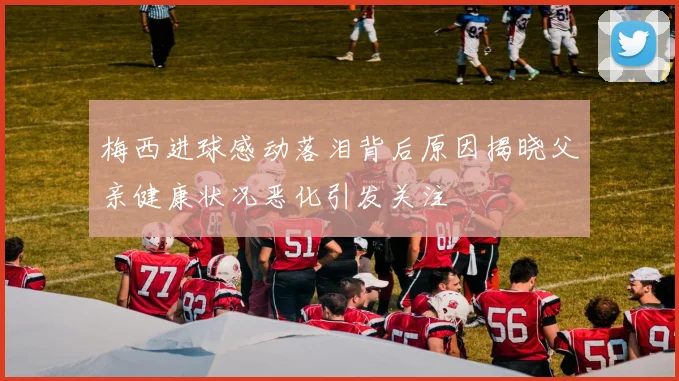 梅西进球感动落泪背后原因揭晓父亲健康状况恶化引发关注