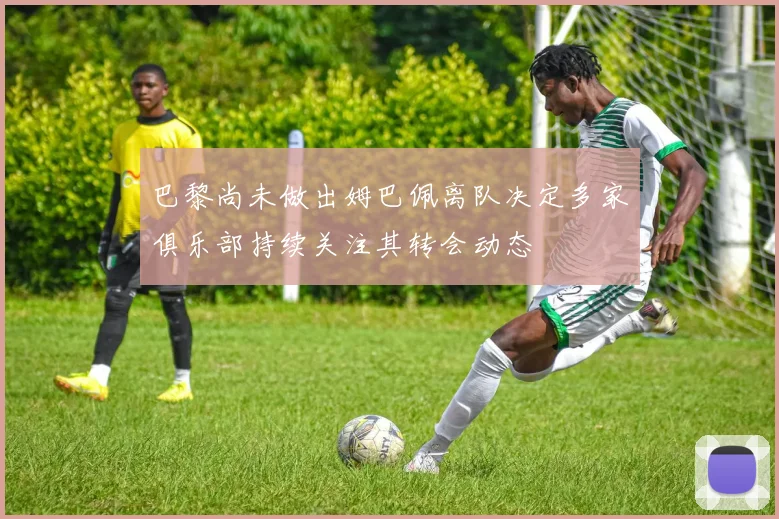 巴黎尚未做出姆巴佩离队决定多家俱乐部持续关注其转会动态