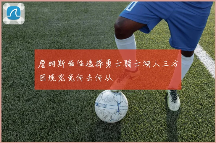 詹姆斯面临选择勇士骑士湖人三方困境究竟何去何从