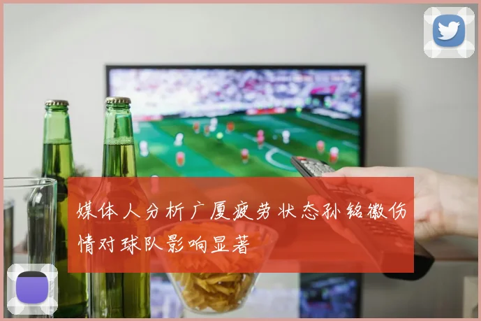 媒体人分析广厦疲劳状态孙铭徽伤情对球队影响显著