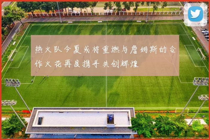 热火队今夏或将重燃与詹姆斯的合作火花再度携手共创辉煌