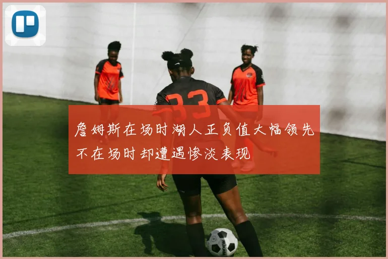 詹姆斯在场时湖人正负值大幅领先不在场时却遭遇惨淡表现