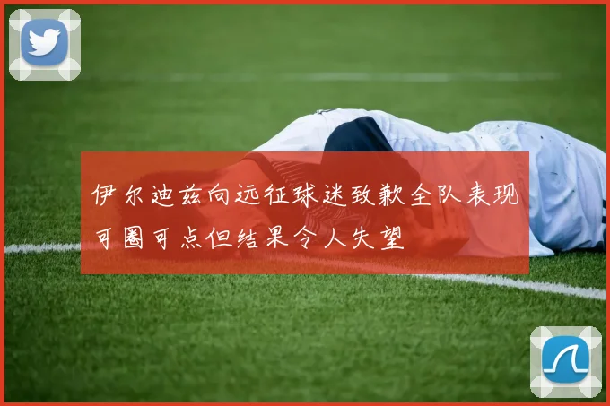 伊尔迪兹向远征球迷致歉全队表现可圈可点但结果令人失望